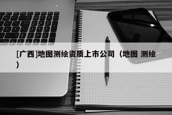 [廣西]地圖測繪資質(zhì)上市公司（地圖 測繪）