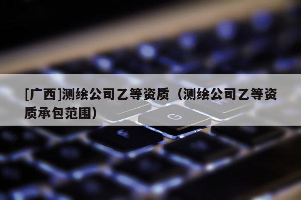 [廣西]測(cè)繪公司乙等資質(zhì)（測(cè)繪公司乙等資質(zhì)承包范圍）