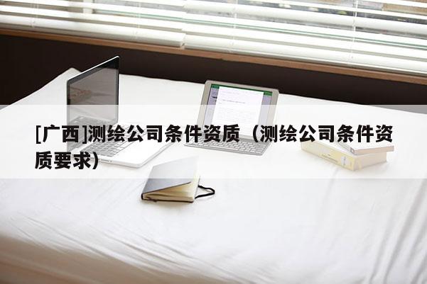 [廣西]測(cè)繪公司條件資質(zhì)（測(cè)繪公司條件資質(zhì)要求）