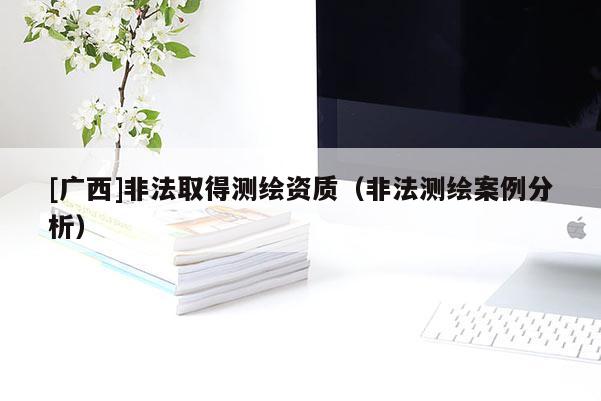 [廣西]非法取得測繪資質(zhì)（非法測繪案例分析）