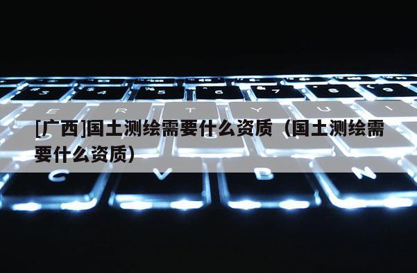 [廣西]國土測繪需要什么資質(zhì)（國土測繪需要什么資質(zhì)）