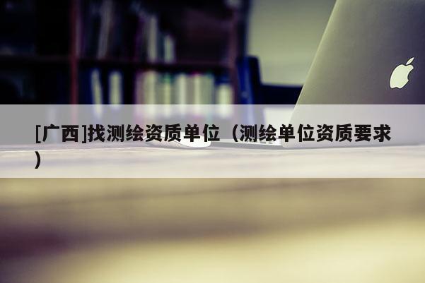 [廣西]找測(cè)繪資質(zhì)單位（測(cè)繪單位資質(zhì)要求）