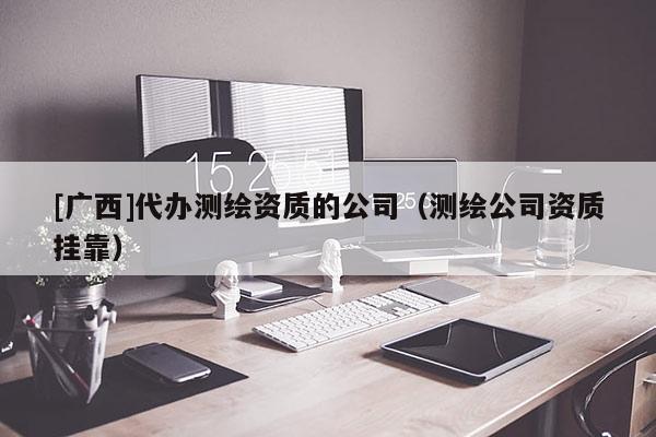 [廣西]代辦測繪資質(zhì)的公司（測繪公司資質(zhì)掛靠）