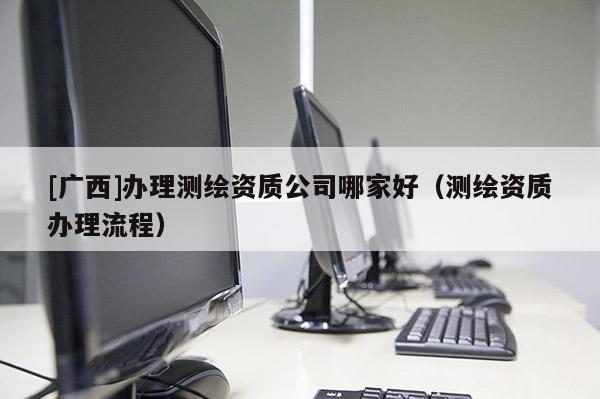 [廣西]辦理測繪資質(zhì)公司哪家好（測繪資質(zhì)辦理流程）