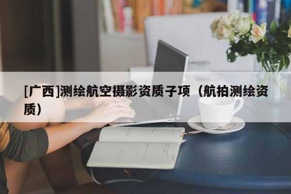 [廣西]測(cè)繪航空攝影資質(zhì)子項(xiàng)（航拍測(cè)繪資質(zhì)）