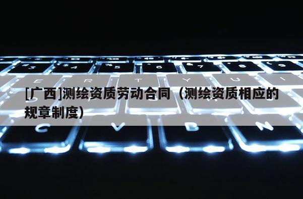 [廣西]測(cè)繪資質(zhì)勞動(dòng)合同（測(cè)繪資質(zhì)相應(yīng)的規(guī)章制度）