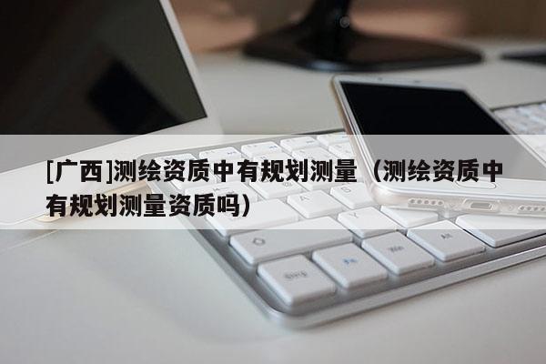[廣西]測繪資質(zhì)中有規(guī)劃測量（測繪資質(zhì)中有規(guī)劃測量資質(zhì)嗎）