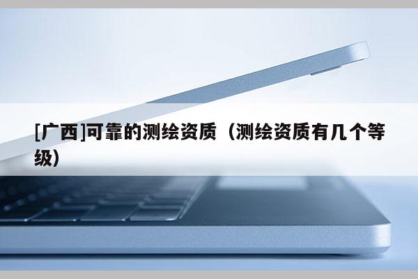 [廣西]可靠的測(cè)繪資質(zhì)（測(cè)繪資質(zhì)有幾個(gè)等級(jí)）