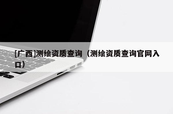 [廣西]測繪資質查詢（測繪資質查詢官網(wǎng)入口）