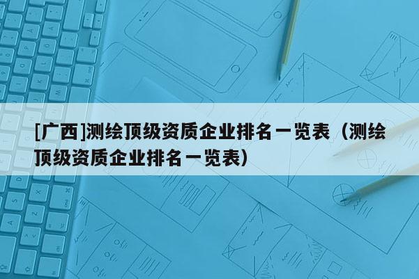 [廣西]測(cè)繪頂級(jí)資質(zhì)企業(yè)排名一覽表（測(cè)繪頂級(jí)資質(zhì)企業(yè)排名一覽表）