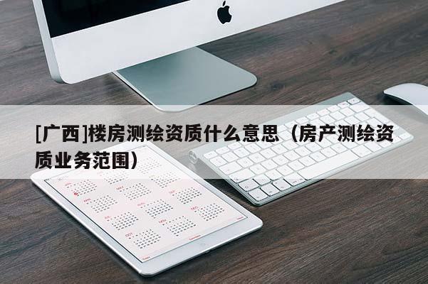 [廣西]樓房測(cè)繪資質(zhì)什么意思（房產(chǎn)測(cè)繪資質(zhì)業(yè)務(wù)范圍）