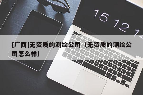 [廣西]無(wú)資質(zhì)的測(cè)繪公司（無(wú)資質(zhì)的測(cè)繪公司怎么樣）