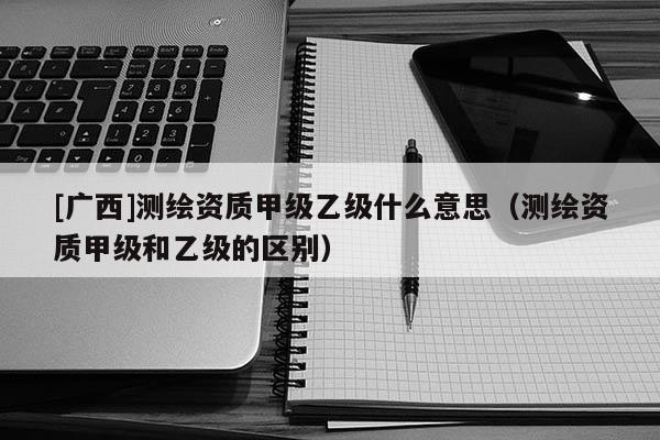 [廣西]測(cè)繪資質(zhì)甲級(jí)乙級(jí)什么意思（測(cè)繪資質(zhì)甲級(jí)和乙級(jí)的區(qū)別）