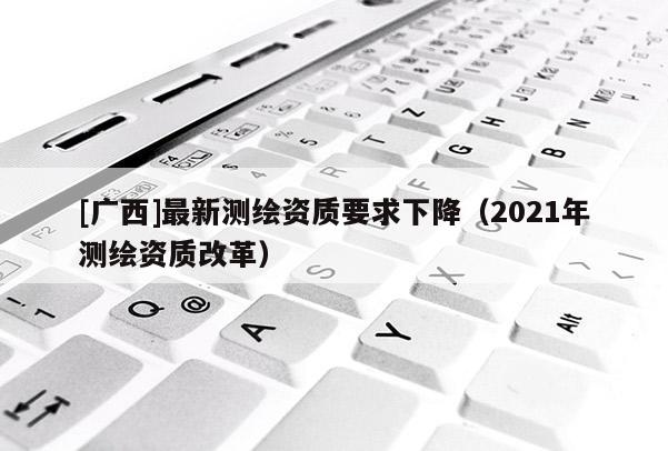 [廣西]最新測繪資質(zhì)要求下降（2021年測繪資質(zhì)改革）