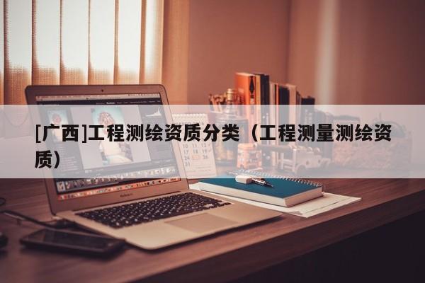 [廣西]工程測(cè)繪資質(zhì)分類(lèi)（工程測(cè)量測(cè)繪資質(zhì)）