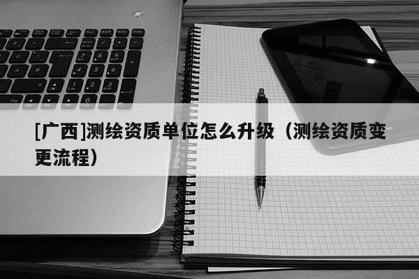 [廣西]測(cè)繪資質(zhì)單位怎么升級(jí)（測(cè)繪資質(zhì)變更流程）