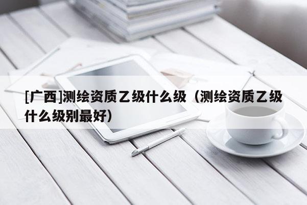 [廣西]測(cè)繪資質(zhì)乙級(jí)什么級(jí)（測(cè)繪資質(zhì)乙級(jí)什么級(jí)別最好）