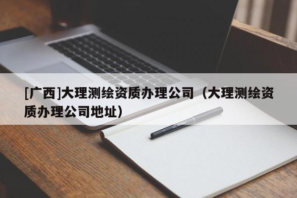 [廣西]大理測(cè)繪資質(zhì)辦理公司（大理測(cè)繪資質(zhì)辦理公司地址）