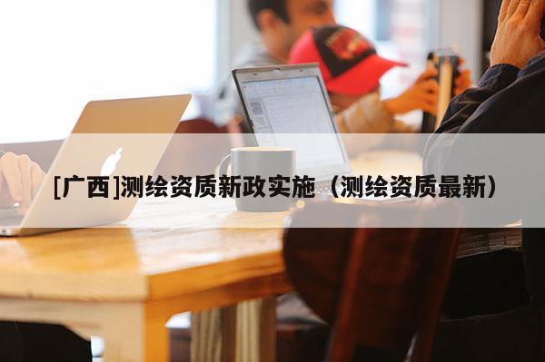 [廣西]測(cè)繪資質(zhì)新政實(shí)施（測(cè)繪資質(zhì)最新）
