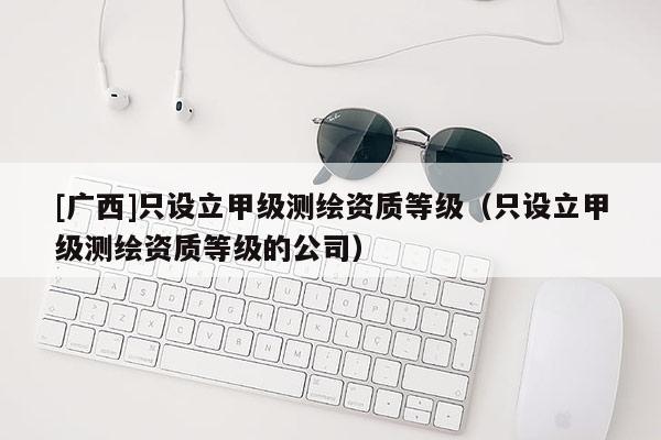 [廣西]只設(shè)立甲級測繪資質(zhì)等級（只設(shè)立甲級測繪資質(zhì)等級的公司）