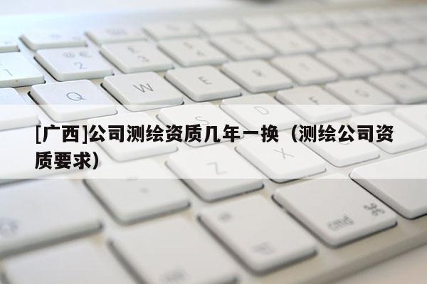 [廣西]公司測繪資質(zhì)幾年一換（測繪公司資質(zhì)要求）