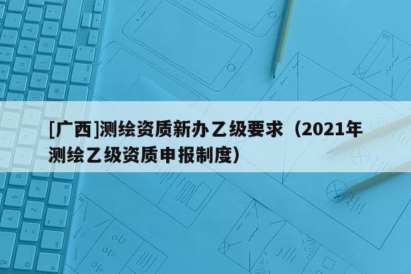 [廣西]測繪資質(zhì)新辦乙級要求（2021年測繪乙級資質(zhì)申報制度）