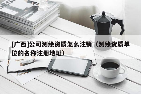 [廣西]公司測繪資質(zhì)怎么注銷（測繪資質(zhì)單位的名稱注冊地址）