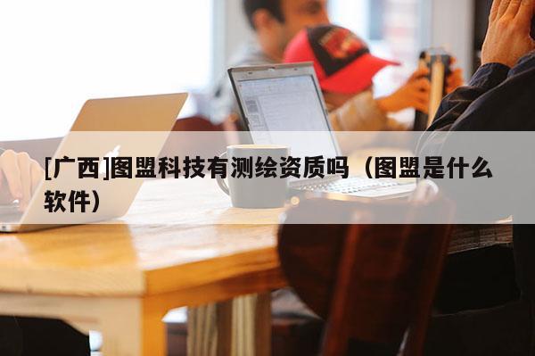 [廣西]圖盟科技有測繪資質(zhì)嗎（圖盟是什么軟件）
