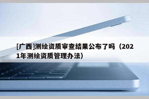[廣西]測繪資質(zhì)審查結果公布了嗎（2021年測繪資質(zhì)管理辦法）