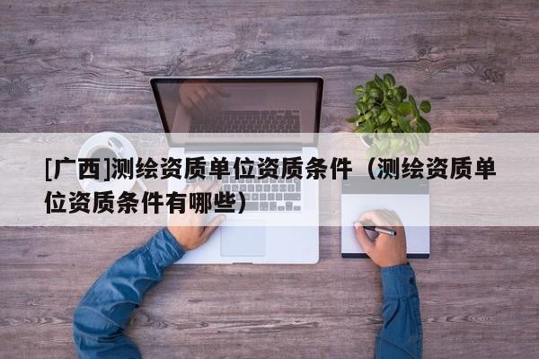 [廣西]測繪資質(zhì)單位資質(zhì)條件（測繪資質(zhì)單位資質(zhì)條件有哪些）