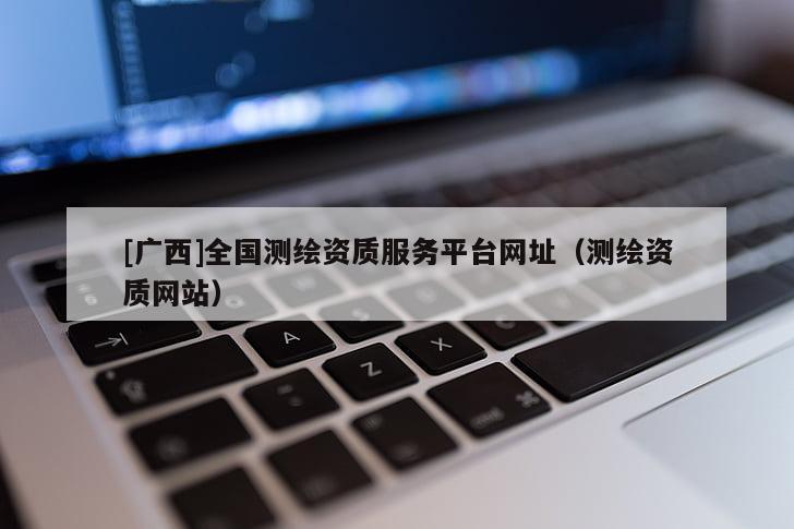 [廣西]全國測繪資質(zhì)服務平臺網(wǎng)址（測繪資質(zhì)網(wǎng)站）