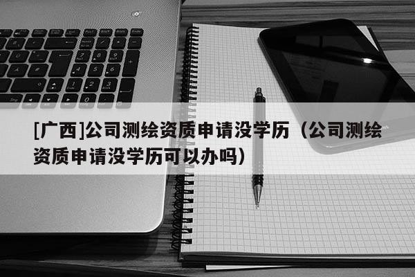 [廣西]公司測繪資質(zhì)申請沒學(xué)歷（公司測繪資質(zhì)申請沒學(xué)歷可以辦嗎）