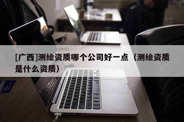 [廣西]測繪資質(zhì)哪個公司好一點（測繪資質(zhì)是什么資質(zhì)）