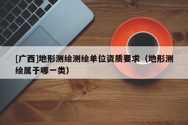 [廣西]地形測繪測繪單位資質(zhì)要求（地形測繪屬于哪一類）