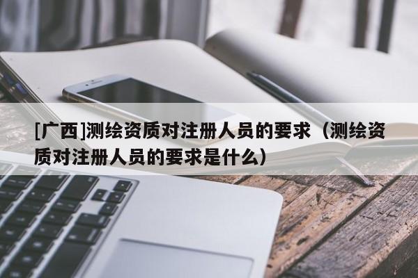 [廣西]測繪資質(zhì)對注冊人員的要求（測繪資質(zhì)對注冊人員的要求是什么）