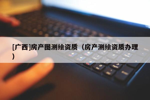 [廣西]房產(chǎn)圖測繪資質(zhì)（房產(chǎn)測繪資質(zhì)辦理）