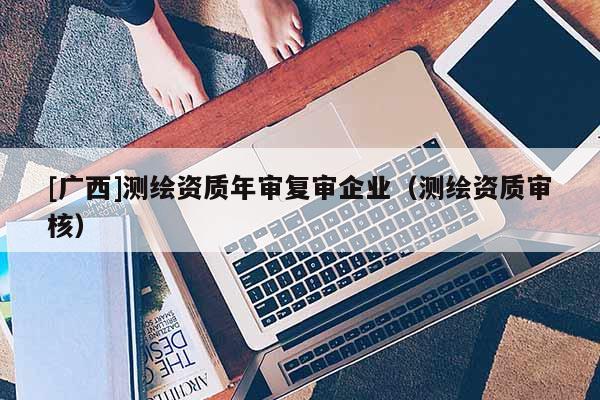 [廣西]測繪資質(zhì)年審復(fù)審企業(yè)（測繪資質(zhì)審核）