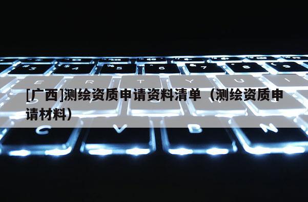 [廣西]測繪資質(zhì)申請資料清單（測繪資質(zhì)申請材料）
