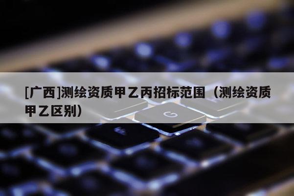 [廣西]測繪資質(zhì)甲乙丙招標范圍（測繪資質(zhì)甲乙區(qū)別）