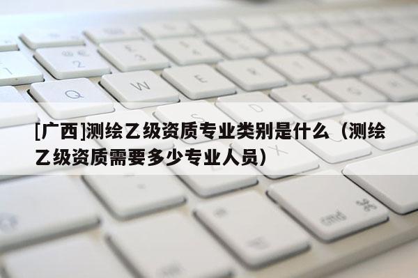 [廣西]測(cè)繪乙級(jí)資質(zhì)專業(yè)類別是什么（測(cè)繪乙級(jí)資質(zhì)需要多少專業(yè)人員）