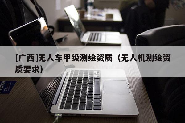 [廣西]無人車甲級(jí)測(cè)繪資質(zhì)（無人機(jī)測(cè)繪資質(zhì)要求）