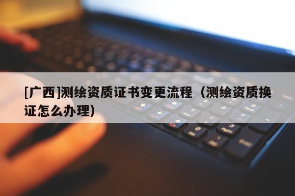 [廣西]測(cè)繪資質(zhì)證書變更流程（測(cè)繪資質(zhì)換證怎么辦理）