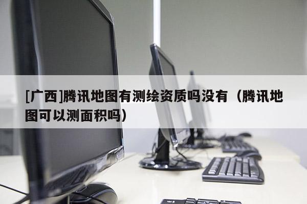 [廣西]騰訊地圖有測(cè)繪資質(zhì)嗎沒有（騰訊地圖可以測(cè)面積嗎）