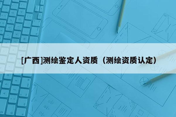 [廣西]測(cè)繪鑒定人資質(zhì)（測(cè)繪資質(zhì)認(rèn)定）
