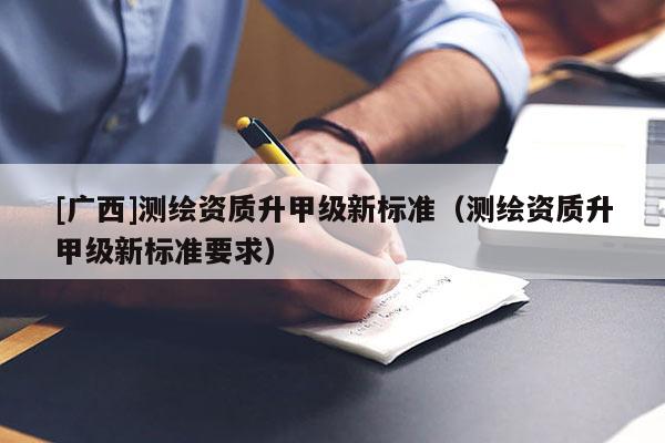 [廣西]測(cè)繪資質(zhì)升甲級(jí)新標(biāo)準(zhǔn)（測(cè)繪資質(zhì)升甲級(jí)新標(biāo)準(zhǔn)要求）