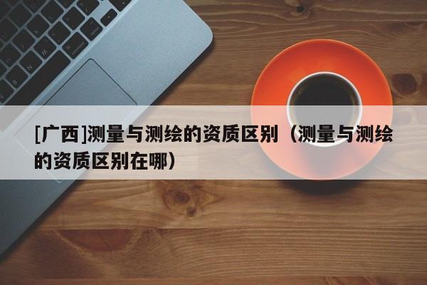 [廣西]測量與測繪的資質區(qū)別（測量與測繪的資質區(qū)別在哪）