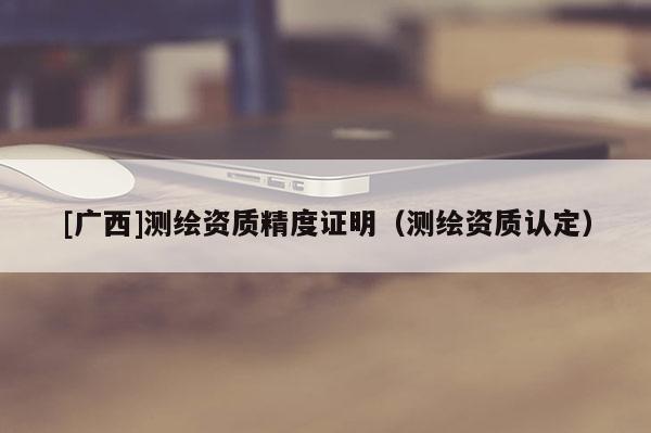 [廣西]測繪資質(zhì)精度證明（測繪資質(zhì)認(rèn)定）