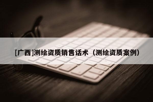 [廣西]測繪資質(zhì)銷售話術(shù)（測繪資質(zhì)案例）