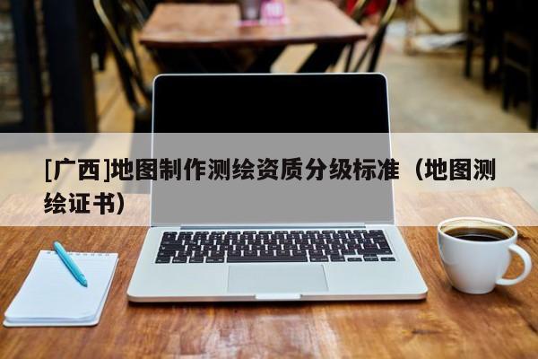 [廣西]地圖制作測繪資質(zhì)分級(jí)標(biāo)準(zhǔn)（地圖測繪證書）