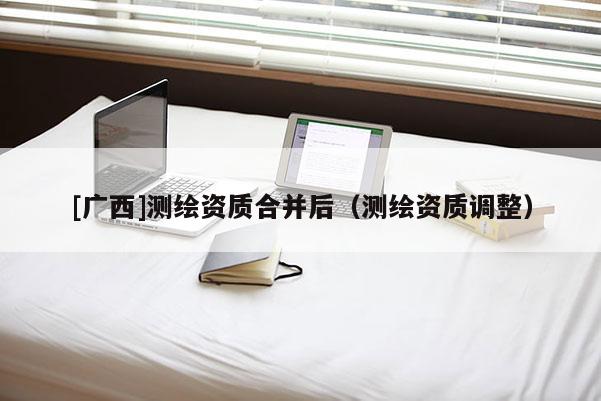 [廣西]測繪資質(zhì)合并后（測繪資質(zhì)調(diào)整）
